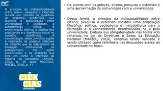 O princípio da indissociabilidade
entre ensino, pesquisa e extensão
remete um conceito de qualidade
do trabalho acadêmico que
favorece a aproximação entre
universidade e sociedade, a
autorreflexão crítica, a
emancipação teórica e prática dos
estudantes e o significado social do
trabalho acadêmico. A
concretização deste princípio supõe
a realização de projetos coletivos
de trabalho que se referenciem na
avaliação institucional, no
planejamento das ações
institucionais e na avaliação que
leve em conta o interesse da
maioria da sociedade (ANDES,
2003, p. 30 apud MAZZILLI;
MACIEL, 2010, p. 4).
• De acordo com os autores, ensino, pesquisa e extensão é
uma aproximação da comunidade com a universidade.
• Dessa forma, o princípio da indissociabilidade entre
ensino, pesquisa e extensão constitui uma proposição
filosófica, política, pedagógica e metodológica para a
formação e o conhecimento desenvolvidos na e pela
universidade. Embora sua obrigatoriedade não tenha sido
reiterada na Lei de Diretrizes e Bases da Educação
Nacional (MACIEL, 2010), continua tendo validade e
sendo utilizado como referência nas discussões acerca da
universidade no Brasil.
 