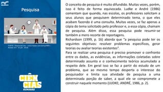 Pesquisa
FONTE: Disponível em: <encurtador.com.br/kyAW4>.
Acesso em: 10 jan. 2018.
O conceito de pesquisa é muito difundido. Muitas vezes, porém,
isso é feito de forma equivocada. Ludke e André (1986)
comentam que quando, nas escolas, os professores solicitam a
seus alunos que pesquisem determinado tema, o que eles
acabam fazendo é uma consulta. Muitas vezes, se faz apenas a
cópia do tema solicitado pelo professor e, a essa cópia, chamam
de pesquisa. Além disso, essa pesquisa pode resumir-se
também a mero recorte de reportagens.
Richardson (1999, p. 16) aborda que “a pesquisa pode ter os
seguintes objetivos: resolver problemas específicos, gerar
teorias ou avaliar teorias existentes”.
Para se realizar uma pesquisa é preciso promover o confronto
entre os dados, as evidências, as informações coletadas sobre
determinado assunto e o conhecimento teórico acumulado a
respeito dele. Em geral isso se faz a partir do estudo de um
problema, que ao mesmo tempo desperta o interesse do
pesquisador e limita sua atividade de pesquisa a uma
determinada porção de saber, a qual ele se compromete a
construir naquele momento (LUDKE; ANDRÉ, 1986, p. 2).
 