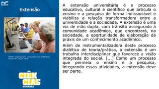 Extensão
A extensão universitária é o processo
educativo, cultural e científico que articula o
ensino e a pesquisa de forma indissociável e
viabiliza a relação transformadora entre a
universidade e a sociedade. A extensão é uma
via de mão dupla, com trânsito assegurado à
comunidade acadêmica, que encontrará, na
sociedade, a oportunidade de elaboração da
práxis de um conhecimento acadêmico.
Além de instrumentalizadora deste processo
dialético de teoria/prática, a extensão é um
trabalho interdisciplinar que favorece a visão
integrada do social. [...] Como um processo
que permeia o ensino e a pesquisa,
integrando essas atividades, a extensão deve
ser parte.
FONTE: Disponível em: <encurtador.com.br/BDOZ5>.
Acesso em: 10 jan. 2018.
 