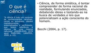 O que é
ciência?
“A ciência é todo um conjunto
de conhecimentos racionais,
certos ou prováveis, obtidos
metodicamente,
sistematizados e verificáveis,
que fazem referência a
objetos de uma mesma
natureza” (ANDER-EGG, 1978
apud MARCONI; LAKATOS,
2008, p. 22).
• Ciência, de forma sintética, é tentar
compreender de forma racional da
realidade, formulando enunciados,
debatendo ideias e testando-as na
busca de verdades e leis que
potencializam a ação consciente do
homem.
Bocchi (2004, p. 17).
 