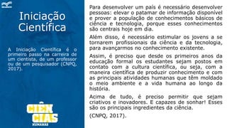 Iniciação
Científica
A Iniciação Científica é o
primeiro passo na carreira de
um cientista, de um professor
ou de um pesquisador (CNPQ,
2017).
Para desenvolver um país é necessário desenvolver
pessoas: elevar o patamar de informação disponível
e prover a população de conhecimentos básicos de
ciência e tecnologia, porque esses conhecimentos
são centrais hoje em dia.
Além disso, é necessário estimular os jovens a se
tornarem profissionais da ciência e da tecnologia,
para avançarmos no conhecimento existente.
Assim, é preciso que desde os primeiros anos da
educação formal os estudantes sejam postos em
contato com a cultura científica, ou seja, com a
maneira científica de produzir conhecimento e com
as principais atividades humanas que têm moldado
o meio ambiente e a vida humana ao longo da
história.
Acima de tudo, é preciso permitir que sejam
criativos e inovadores. E capazes de sonhar! Esses
são os principais ingredientes da ciência.
(CNPQ, 2017).
 