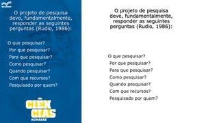 O projeto de pesquisa
deve, fundamentalmente,
responder as seguintes
perguntas (Rudio, 1986):
O que pesquisar?
Por que pesquisar?
Para que pesquisar?
Como pesquisar?
Quando pesquisar?
Com que recursos?
Pesquisado por quem?
O projeto de pesquisa
deve, fundamentalmente,
responder as seguintes
perguntas (Rudio, 1986):
O que pesquisar?
Por que pesquisar?
Para que pesquisar?
Como pesquisar?
Quando pesquisar?
Com que recursos?
Pesquisado por quem?
 