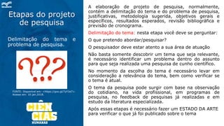Etapas do projeto
de pesquisa
Delimitação do tema e
problema de pesquisa.
A elaboração de projeto de pesquisa, normalmente,
contém a delimitação do tema e do problema de pesquisa,
justificativas, metodologia sugerida, objetivos gerais e
específicos, resultados esperados, revisão bibliográfica e
previsão de cronograma.
Delimitação do tema: nesta etapa você deve se perguntar:
O que pretendo abordar/pesquisar?
O pesquisador deve estar atento a sua área de atuação
Não basta somente descobrir um tema que seja relevante,
é necessário identificar um problema dentro do assunto
para que seja realizada uma pesquisa de cunho científico.
No momento da escolha do tema é necessário levar em
consideração a relevância do tema, bem como verificar se
o tema é atual.
O tema da pesquisa pode surgir com base na observação
do cotidiano, na vida profissional, em programas de
pesquisa, no feedback de pesquisas já realizadas e em
estudo da literatura especializada.
Após essas etapas é necessário fazer um ESTADO DA ARTE
para verificar o que já foi publicado sobre o tema
FONTE: Disponível em: <https://goo.gl/7yY2e7>.
Acesso em: 10 jan.2018.
 