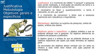 Justificativa
Metodologia
Objetivos gerais e
específicos
Justificativa: é o momento de refletir “o porquê” a pesquisa
está sendo realizada, a motivação da escolha do tema e a
relevância com relação a outros temas.
É necessário se fazer o questionamento: o tema é
relevante, se sim, por quê?
É o momento de convencer o leitor que a pesquisa
realmente tem relevância e importância.
Metodologia: delimitar os sujeitos da pesquisa; coleta de
dados; análise dos dados.
Objetivos gerais e específicos: o objetivo sintetiza o que se
pretende alcançar com a pesquisa. Os objetivos alinham-se ao
problema de pesquisa e justificativa.
O objetivo geral é a síntese do que se pretende alcançar e os
objetivos específicos são ações que estão alinhados ao objetivo
geral.
Os enunciados dos objetivos devem começar com um verbo no
infinitivo e esse verbo deve indicar uma ação passível de
mensuração.
FONTE: Disponível em: <https://goo.gl/wXmkrp>.
Acesso em: 10 jan. 2018.
 