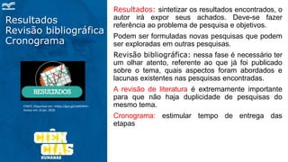 Resultados
Revisão bibliográfica
Cronograma
Resultados: sintetizar os resultados encontrados, o
autor irá expor seus achados. Deve-se fazer
referência ao problema de pesquisa e objetivos.
Podem ser formuladas novas pesquisas que podem
ser exploradas em outras pesquisas.
Revisão bibliográfica: nessa fase é necessário ter
um olhar atento, referente ao que já foi publicado
sobre o tema, quais aspectos foram abordados e
lacunas existentes nas pesquisas encontradas.
A revisão de literatura é extremamente importante
para que não haja duplicidade de pesquisas do
mesmo tema.
Cronograma: estimular tempo de entrega das
etapas
FONTE: Disponível em: <https://goo.gl/coMDW4>.
Acesso em: 10 jan. 2018.
 