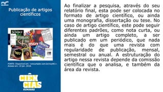 Publicação de artigos
científicos
Ao finalizar a pesquisa, através do seu
relatório final, esta pode ser colocada no
formato de artigo científico, ou ainda
uma monografia, dissertação ou tese. No
caso de artigo científico, este pode seguir
diferentes padrões, como nota curta, ou
ainda um artigo completo, a ser
publicado em um periódico, que nada
mais é do que uma revista com
regularidade de publicação, mensal,
semestral ou anual. A estruturação do
artigo nessa revista depende da comissão
científica que o analisa, e também da
área da revista.
FONTE: Disponível em: <encurtador.com.br/noyW1>.
Acesso em: 10 jan. 2018.
 