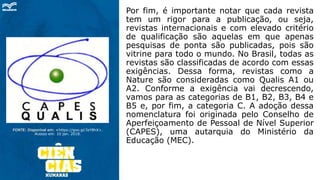 FONTE: Disponível em: <https://goo.gl/3zY8hX>.
Acesso em: 10 jan. 2018.
Por fim, é importante notar que cada revista
tem um rigor para a publicação, ou seja,
revistas internacionais e com elevado critério
de qualificação são aquelas em que apenas
pesquisas de ponta são publicadas, pois são
vitrine para todo o mundo. No Brasil, todas as
revistas são classificadas de acordo com essas
exigências. Dessa forma, revistas como a
Nature são consideradas como Qualis A1 ou
A2. Conforme a exigência vai decrescendo,
vamos para as categorias de B1, B2, B3, B4 e
B5 e, por fim, a categoria C. A adoção dessa
nomenclatura foi originada pelo Conselho de
Aperfeiçoamento de Pessoal de Nível Superior
(CAPES), uma autarquia do Ministério da
Educação (MEC).
 