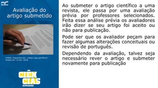 Avaliação do
artigo submetido
Ao submeter o artigo científico a uma
revista, ele passa por uma avaliação
prévia por professores selecionados.
Feita essa análise prévia os avaliadores
irão dizer se seu artigo foi aceito ou
não para publicação.
Pode ser que os avaliador peçam para
fazer algumas alterações conceituais ou
revisão de português.
Dependendo da avaliação, talvez seja
necessário rever o artigo e submeter
novamente para publicação
FONTE: Disponível em: <https://goo.gl/rSfiuh>.
Acesso em: 10 jan. 2018.
 