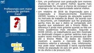 Profissionais com maior
graduação ganham
mais?
• Sim, um profissional com graduação tem maiores
chances de ter um salário melhor. Quanto mais
especializado for, maior a chance de conseguir um
emprego e ter uma oportunidade salarial melhor.
• Um relatório de 2016 da Organização para a
Cooperação e Desenvolvimento Econômico
(OCDE) revelou o impacto da educação superior
no mercado de trabalho do Brasil. De acordo com
o documento, um trabalhador que fez graduação
ganha mais do que o dobro se comparado com
aqueles que estudaram até o Ensino Médio. A
diferença é ainda mais gritante quando se fala em
níveis acadêmicos mais elevados. Segundo a
OCDE (2016), os trabalhadores que têm mestrado
ou doutorado chegam a ganhar salários mais que
quatro vezes maiores do que as pessoas que têm
até o Ensino Médio. Os dados do relatório
mostram o quanto o mercado de trabalho
brasileiro valoriza a educação, mas, infelizmente,
isso pode estar relacionado à baixa escolaridade
média da população do país em geral. É a famosa
lei da oferta e da procura (LD).
FONTE: Disponível em:
<https://goo.gl/qSzmYa>. Acesso em: 10 jan.
2018.
 