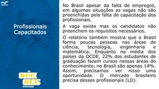 Profissionais
Capacitados
No Brasil apesar da falta de empregos,
em algumas situações as vagas não são
preenchidas pela falta de capacitação dos
profissionais.
A vaga existe mas os candidatos não
preenchem os requisitos necessários.
O relatório também mostra que o Brasil
forma poucas pessoas nas áreas de
ciência, tecnologia, engenharia e
matemática. Enquanto na média dos
países da OCDE, 22% dos estudantes de
graduação fazem cursos nessas áreas do
conhecimento, no Brasil são apenas 14%.
Assim, precisamos ver nisso uma
oportunidade. O mercado brasileiro
precisa desses profissionais (LD).
 