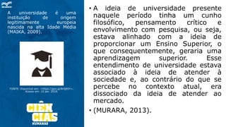A universidade é uma
instituição de origem
legitimamente europeia
nascida na alta Idade Média
(MAIKA, 2009).
FONTE: Disponível em: <https://goo.gl/8rQ8DY>.
Acesso em: 10 jan. 2018.
• A ideia de universidade presente
naquele período tinha um cunho
filosófico, pensamento crítico e
envolvimento com pesquisa, ou seja,
estava alinhado com a ideia de
proporcionar um Ensino Superior, o
que consequentemente, geraria uma
aprendizagem superior. Esse
entendimento de universidade estava
associado à ideia de atender à
sociedade e, ao contrário do que se
percebe no contexto atual, era
dissociado da ideia de atender ao
mercado.
• (MURARA, 2013).
 