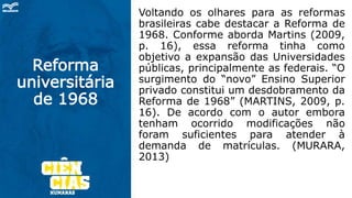 Reforma
universitária
de 1968
Voltando os olhares para as reformas
brasileiras cabe destacar a Reforma de
1968. Conforme aborda Martins (2009,
p. 16), essa reforma tinha como
objetivo a expansão das Universidades
públicas, principalmente as federais. “O
surgimento do “novo” Ensino Superior
privado constitui um desdobramento da
Reforma de 1968” (MARTINS, 2009, p.
16). De acordo com o autor embora
tenham ocorrido modificações não
foram suficientes para atender à
demanda de matrículas. (MURARA,
2013)
 