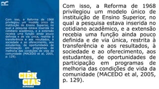 Com isso, a Reforma de 1968
privilegiou um modelo único de
instituição de Ensino Superior, no
qual a pesquisa estava inserida no
cotidiano acadêmico, e a extensão
recebia uma função ainda pouco
definida e de via única, restrita à
transferência e aos resultados, à
sociedade e ao oferecimento, aos
estudantes, de oportunidades de
participação em programas de
melhoria das condições de vida da
comunidade (MACEDO et al, 2005,
p. 129).
Com isso, a Reforma de 1968
privilegiou um modelo único de
instituição de Ensino Superior, no
qual a pesquisa estava inserida no
cotidiano acadêmico, e a extensão
recebia uma função ainda pouco
definida e de via única, restrita à
transferência e aos resultados, à
sociedade e ao oferecimento, aos
estudantes, de oportunidades de
participação em programas de
melhoria das condições de vida da
comunidade (MACEDO et al, 2005,
p. 129).
 