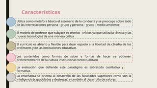 Características
Utiliza como metáfora básica el escenario de la conducta y se preocupa sobre todo
de las interrelaciones persona - grupo y persona - grupo - medio ambiente
El modelo de profesor que subyace es técnico - crítico, ya que utiliza la técnica y las
nuevas tecnologías de una manera crítica
El currículo es abierto y flexible para dejar espacio a la libertad de cátedra de los
profesores y de las instituciones educativas
Los contenidos como formas de saber y formas de hacer se obtienen
preferentemente de la cultura institucional contextualizada
La evaluación que defiende este paradigma es sobretodo cualitativa y
formativa.
La enseñanza se orienta al desarrollo de las facultades superiores como son la
inteligencia (capacidades y destrezas) y también al desarrollo de valores
 