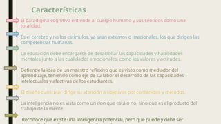 El paradigma cognitivo entiende al cuerpo humano y sus sentidos como una
totalidad.
Es el cerebro y no los estímulos, ya sean externos o irracionales, los que dirigen las
competencias humanas.
La educación debe encargarse de desarrollar las capacidades y habilidades
mentales junto a las cualidades emocionales, como los valores y actitudes.
Defiende la idea de un maestro reflexivo que es visto como mediador del
aprendizaje, teniendo como eje de su labor el desarrollo de las capacidades
intelectuales y afectivas de los estudiantes.
El diseño curricular dirige su atención a objetivos por contenidos y métodos.
La inteligencia no es vista como un don que está o no, sino que es el producto del
trabajo de la mente.
Reconoce que existe una inteligencia potencial, pero que puede y debe ser
Características
 