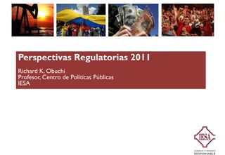 Perspectivas Regulatorias 2011
Richard K. Obuchi
Profesor,
Profesor Centro de Políticas Públicas
IESA
 