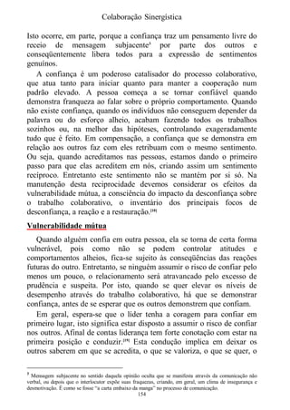 Colaboração Sinergística

Isto ocorre, em parte, porque a confiança traz um pensamento livre do
receio de mensagem subjacente3 por parte dos outros e
conseqüentemente libera todos para a expressão de sentimentos
genuínos.
   A confiança é um poderoso catalisador do processo colaborativo,
que atua tanto para iniciar quanto para manter a cooperação num
padrão elevado. A pessoa começa a se tornar confiável quando
demonstra franqueza ao falar sobre o próprio comportamento. Quando
não existe confiança, quando os indivíduos não conseguem depender da
palavra ou do esforço alheio, acabam fazendo todos os trabalhos
sozinhos ou, na melhor das hipóteses, controlando exageradamente
tudo que é feito. Em compensação, a confiança que se demonstra em
relação aos outros faz com eles retribuam com o mesmo sentimento.
Ou seja, quando acreditamos nas pessoas, estamos dando o primeiro
passo para que elas acreditem em nós, criando assim um sentimento
recíproco. Entretanto este sentimento não se mantém por si só. Na
manutenção desta reciprocidade devemos considerar os efeitos da
vulnerabilidade mútua, a consciência do impacto da desconfiança sobre
o trabalho colaborativo, o inventário dos principais focos de
desconfiança, a reação e a restauração.[10]
Vulnerabilidade mútua
   Quando alguém confia em outra pessoa, ela se torna de certa forma
vulnerável, pois como não se podem controlar atitudes e
comportamentos alheios, fica-se sujeito às conseqüências das reações
futuras do outro. Entretanto, se ninguém assumir o risco de confiar pelo
menos um pouco, o relacionamento será atravancado pelo excesso de
prudência e suspeita. Por isto, quando se quer elevar os níveis de
desempenho através do trabalho colaborativo, há que se demonstrar
confiança, antes de se esperar que os outros demonstrem que confiam.
   Em geral, espera-se que o líder tenha a coragem para confiar em
primeiro lugar, isto significa estar disposto a assumir o risco de confiar
nos outros. Afinal de contas liderança tem forte conotação com estar na
primeira posição e conduzir.[19] Esta condução implica em deixar os
outros saberem em que se acredita, o que se valoriza, o que se quer, o

3
  Mensagem subjacente no sentido daquela opinião oculta que se manifesta através da comunicação não
verbal, ou depois que o interlocutor expõe suas fraquezas, criando, em geral, um clima de insegurança e
desmotivação. É como se fosse “a carta embaixo da manga” no processo de comunicação.
                                                   154
 
