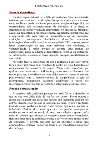 Colaboração Sinergística

Focos de desconfiança
    Na vida organizacional, se a falta de confiança fosse inventariada,
teríamos que levar em consideração não apenas custos mais elevados,
como também a perda de clientes pela menor atenção, o desperdício de
oportunidades pelo estrangulamento da inovação, e os desgastes
decorrentes da menor vitalidade empresarial. Ao analisar as principais
causas da desconfiança profunda reinante, acabaríamos percebendo que
a origem de tudo pode estar na incompetência ou sua presunção,
avaliação e recompensas desalinhadas, distorções sistêmicas,
informações não confiáveis e falta de integridade.[18] Em resumo, parece
haver comprovação de que num ambiente sem confiança, a
vulnerabilidade é maior porque se assume uma postura de
autoproteção, passa-se adiante a desconfiança, retém-se ou distorcem-
se informações, e encara-se como tapeação qualquer manifestação de
sinceridade.
    Por outro lado, a consciência de que a confiança é um fator-chave,
leva a uma valorização da diversidade de pontos de vista, habilidades e
competências dos membros da equipe. Além disto, permite-se que
qualquer um possa exercer influência genuína sobre as decisões. Em
outras palavras, a confiança tem um efeito recursivo sobre si mesma,
pois contribui para o desenvolvimento de competências, criação de
recompensas, pensamento sistêmico equilibrado e busca por
informações confiáveis para dar suporte à integridade organizacional.
Reação e restauração
   As pessoas mais confiantes parecem ser mais felizes e ajustadas do
que as que têm dificuldade de confiar nos outros. Talvez porque a
reação mais natural seja gostar das pessoas que facilmente confiam nos
outros, fazendo estas pessoas se sentirem queridas, felizes e ajustadas.
Quando existe confiança mútua, valorizam-se opiniões e aceitam-se
influências. Pode-se dizer então que uma das grandes vantagens de
confiar no outro está na reação do outro com relação a quem confia
nele. O gerente que demonstra comportamento muito controlador,
transmite uma falta de confiança e tende a ser visto como menos digno
de confiança. O gerente confiante que dá liberdade e deixa seus
colaboradores tomarem iniciativas tende a ser considerado merecedor
de confiança.

                                  156
 