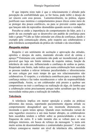 Sinergia Organizacional

   O que importa nisto tudo é que o relacionamento é afetado pela
percepção da confiabilidade que, se for baixa, pode inibir o desejo de
ser sincero com essa pessoa. Lamentavelmente, na prática, alguns
justificam suas mentiras e comportamentos pouco éticos como meio de
se proteger dos pouco confiáveis, ou para se prevenir contra aqueles
que lançam mão de represálias desmedidas quando ouvem a verdade.
   Percebe-se então a importância do comportamento do líder, pois é a
partir de seu exemplo que se desenvolve um padrão de confiança para
todo o grupo.[10] Cabe ao líder estimular um clima de confiança, dando o
exemplo pela comunicação aberta, pelo respeito aos colaboradores e
pela tolerância acompanhada da prática da verdade e da sinceridade.
Respeito mútuo
   Respeito é um sentimento de aceitação e aprovação das atitudes,
opiniões e desejos do outro, mantendo elevado nível de estima e
apreço.[20] Entretanto este sentimento não pode ser incondicional, pois é
provável que haja um limite mínimo de respeito mútuo, função da
tolerância de cada um, influenciando a confiança de ambas as partes.
Respeitado este limite, tudo indica que numa colaboração bem sucedida
as pessoas tendem a relevar irritantes peculiaridades e idiossincrasias
de seus colegas por mais tempo do que nos relacionamentos não
colaborativos. O respeito, e a tolerância contribuem para a conquista de
confiança mútua e faz todos reconhecerem o valor da responsabilidade
compartilhada. Assim, se um colaborador está prestes a quebrar um
compromisso ou trair a confiança na realização de algo, ele lembra que
a colaboração existe precisamente porque todos acreditam que há uma
necessidade mútua para a realização do trabalho.
Tolerância
   A tolerância implica em menor oposição a credos ou práticas
diferentes das nossas, suportando pacientemente alguma atitude ou
comportamento desagradável que nos incomoda diretamente, ou
incomoda a quem temos apreço. Quando esses incômodos variam de
uma tagarelice excessiva a um mau humor abrupto, os colaboradores
bem sucedidos tendem a refletir sobre as potencialidades e não as
fraquezas do outro. E a todo instante eles se voltam para os seus
diálogos interiores, em busca de reforço da mensagem “a meta está
muito acima de desentendimentos e contrariedades pessoais”. Com este
reforço consegue-se manter um nível de tolerância alto, admitindo
                                   157
 