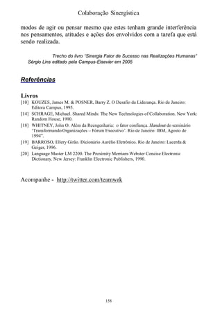 Colaboração Sinergística

modos de agir ou pensar mesmo que estes tenham grande interferência
nos pensamentos, atitudes e ações dos envolvidos com a tarefa que está
sendo realizada.

               Trecho do livro “Sinergia Fator de Sucesso nas Realizações Humanas”
   Sérgio Lins editado pela Campus-Elsevier em 2005


Referências

Livros
[10] KOUZES, James M. & POSNER, Barry Z. O Desafio da Liderança. Rio de Janeiro:
     Editora Campus, 1995.
[14] SCHRAGE, Michael. Shared Minds: The New Technologies of Collaboration. New York:
     Random House, 1990.
[18] WHITNEY, John O. Além da Reengenharia: o fator confiança. Handout do seminário
     ‘Transformando Organizações – Fórum Executivo’. Rio de Janeiro: IBM, Agosto de
     1994”.
[19] BARROSO, Ellery Girão. Dicionário Aurélio Eletrônico. Rio de Janeiro: Lacerda &
     Geiger, 1996.
[20] Language Master LM 2200. The Proximity Merriam-Webster Concise Electronic
     Dictionary. New Jersey: Franklin Electronic Publishers, 1990.



Acompanhe - http://twitter.com/teamwrk




                                        158
 