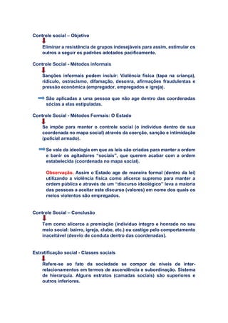 Controle social – Objetivo
Eliminar a resistência de grupos indesejáveis para assim, estimular os
outros a seguir os padrões adotados pacificamente.
Controle Social - Métodos informais
Sanções informais podem incluir: Violência física (tapa na criança),
ridículo, ostracismo, difamação, desonra, afirmações fraudulentas e
pressão econômica (empregador, empregados e igreja).
São aplicadas a uma pessoa que não age dentro das coordenadas
sócias a elas estipuladas.
Controle Social - Métodos Formais: O Estado
Se impõe para manter o controle social (o indivíduo dentro de sua
coordenada no mapa social) através da coerção, sanção e intimidação
(policial armado).
Se vale da ideologia em que as leis são criadas para manter a ordem
e banir os agitadores “sociais”, que querem acabar com a ordem
estabelecida (coordenada no mapa social).
Observação. Assim o Estado age de maneira formal (dentro da lei)
utilizando a violência física como alicerce supremo para manter a
ordem pública e através de um “discurso ideológico” leva a maioria
das pessoas a aceitar este discurso (valores) em nome dos quais os
meios violentos são empregados.
Controle Social – Conclusão
Tem como alicerce a premiação (individuo integro e honrado no seu
meio social: bairro, igreja, clube, etc.) ou castigo pelo comportamento
inaceitável (desvio de conduta dentro das coordenadas).
Estratificação social - Classes sociais
Refere-se ao fato da sociedade se compor de níveis de inter-
relacionamentos em termos de ascendência e subordinação. Sistema
de hierarquia. Alguns estratos (camadas sociais) são superiores e
outros inferiores.
 