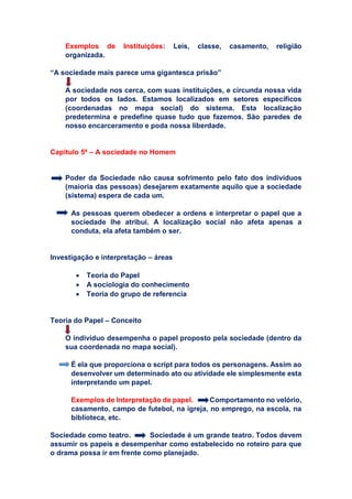Exemplos de Instituições: Leis, classe, casamento, religião
organizada.
“A sociedade mais parece uma gigantesca prisão”
A sociedade nos cerca, com suas instituições, e circunda nossa vida
por todos os lados. Estamos localizados em setores específicos
(coordenadas no mapa social) do sistema. Esta localização
predetermina e predefine quase tudo que fazemos. São paredes de
nosso encarceramento e poda nossa liberdade.
Capítulo 5ª – A sociedade no Homem
Poder da Sociedade não causa sofrimento pelo fato dos indivíduos
(maioria das pessoas) desejarem exatamente aquilo que a sociedade
(sistema) espera de cada um.
As pessoas querem obedecer a ordens e interpretar o papel que a
sociedade lhe atribui. A localização social não afeta apenas a
conduta, ela afeta também o ser.
Investigação e interpretação – áreas
 Teoria do Papel
 A sociologia do conhecimento
 Teoria do grupo de referencia
Teoria do Papel – Conceito
O indivíduo desempenha o papel proposto pela sociedade (dentro da
sua coordenada no mapa social).
É ela que proporciona o script para todos os personagens. Assim ao
desenvolver um determinado ato ou atividade ele simplesmente esta
interpretando um papel.
Exemplos de Interpretação de papel. : Comportamento no velório,
casamento, campo de futebol, na igreja, no emprego, na escola, na
biblioteca, etc.
Sociedade como teatro. Sociedade é um grande teatro. Todos devem
assumir os papeis e desempenhar como estabelecido no roteiro para que
o drama possa ir em frente como planejado.
C
C
C
C
 