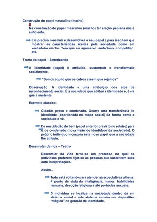 Construção do papel masculino (macho)
Na construção do papel masculino (macho) ter ereção peniana não é
suficiente.
Ele precisa construir e desenvolver o seu papel e para isso tem que
mostrar as características aceitas pela sociedade como um
verdadeiro macho. Tem que ser agressivo, ambicioso, competitivo,
etc.
Teoria do papel – Sintetizando
A identidade (papel) é atribuída, sustentada e transformada
socialmente.
“Somos aquilo que os outros creem que sejamos”
Observação: A identidade é uma atribuição dos atos de
reconhecimento social. É a sociedade que atribui à identidade e, é ela
que a sustenta.
Exemplo clássico:
Cidadão preso e condenado. Ocorre uma transferência de
identidade (coordenada no mapa social) da forma como a
sociedade o vê.
De um cidadão do bem (papel anterior previsto no roteiro) para
o de condenado (nova visão de identidade da sociedade). O
próprio indivíduo incorpora este novo papel que a sociedade
lhe atribuiu.
Desenrolar da vida – Teatro
Desenrolar da vida torna-se um processo no qual os
indivíduos preferem ligar-se as pessoas que sustentam suas
auto interpretações.
Assim...
Tudo está voltando para atender as expectativas alheias.
N ponto de vista da Inteligência, humor, habilidades
manuais, devoção religiosa e até potências sexuais.
O indivíduo se localiza na sociedade dentro de um
sistema social e este sistema contém um dispositivo
“mágico” de geração de identidade.
C
C
 