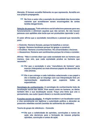 Atenção. O homem acredita fielmente no que representa. Acredita em
sua própria propaganda.
No livro o autor cita o exemplo da sinceridade dos burocratas
nazistas que acreditavam serem encarregados de certas
tarefas desgarráveis.
Seleção de pessoas: Toda estrutura social seleciona pessoas para seu
funcionamento e eliminam aquelas que não servem. Se não houver
pessoas com aptidões elas terão que ser produzidas (aprender a ser).
O autor afirma que a sociedade manufatura o pessoal que necessita
para:
⇒ Exército: Homens ferozes, porque há batalhas a vencer.
⇒ Igrejas: Homens bondosos porque há igrejas a construir.
⇒ Eruditos: Homens c/conhecimentos. Há universidades a lecionar.
⇒ Assassinos: Homens sem sentimentos porque há crimes a cometer.
Afirma: “Não é correto dizer que cada sociedade tem os homens que
merece, mas sim, que cada sociedade produz os homens que
necessita”.
Por que a sociedade é uma “manufatura de homens” para
exercer (interpretar) os mais diversos papeis do desenrolar da
vida (drama).
Ela é que entrega a cada indivíduo selecionado o seu papel e
ele à medida que se empolga com sua interpretação fará um
representação espetacular que superara todas as
expectativas.
Sociologia do conhecimento: A sociologia do conhecimento trata da
localização social das ideias. Pois assim como os homens, as ideias
também têm a sua localização social. Traça uma linha que une o
pensamento, seu autor (quem disse) e o mundo social deste.
Funções sociais da religião: A religião também é um localizador social
e visa socialmente em legitimar a autoridade política e abrandar as
possíveis rebeliões sociais (sentido do sofrimento do salvador).
Teoria do grupo de referência – Conceito
Diz que a coletividade de opiniões, convicções e rumos de
ação são decisivos para a formação de nossas próprias
opiniões, convicção e rumos de ação.
 