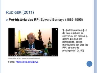 RÜDIGER (2011)
 Pré-história das RP: Edward Bernays (1889-1995)
Fonte: https://goo.gl/Ujq7Qj
“[...] adotou a ideia [...]
...
