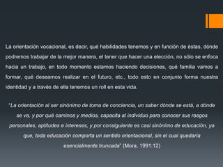 La orientación vocacional, es decir, qué habilidades tenemos y en función de éstas, dónde
podremos trabajar de la mejor manera, el tener que hacer una elección, no sólo se enfoca
hacia un trabajo, en todo momento estamos haciendo decisiones, qué familia vamos a
formar, qué deseamos realizar en el futuro, etc., todo esto en conjunto forma nuestra
identidad y a través de ella tenemos un roll en esta vida.
“La orientación al ser sinónimo de toma de conciencia, un saber dónde se está, a dónde
se va, y por qué caminos y medios, capacita al individuo para conocer sus rasgos
personales, aptitudes e intereses, y por consiguiente es casi sinónimo de educación, ya
que, toda educación comporta un sentido orientacional, sin el cual quedaría
esencialmente truncada” (Mora, 1991:12)
 