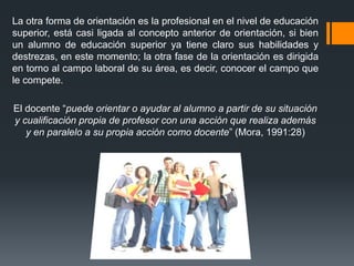 La otra forma de orientación es la profesional en el nivel de educación
superior, está casi ligada al concepto anterior de orientación, si bien
un alumno de educación superior ya tiene claro sus habilidades y
destrezas, en este momento; la otra fase de la orientación es dirigida
en torno al campo laboral de su área, es decir, conocer el campo que
le compete.
El docente “puede orientar o ayudar al alumno a partir de su situación
y cualificación propia de profesor con una acción que realiza además
y en paralelo a su propia acción como docente” (Mora, 1991:28)
 