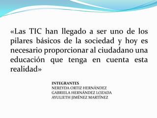 «Las TIC han llegado a ser uno de los
pilares básicos de la sociedad y hoy es
necesario proporcionar al ciudadano una
educación que tenga en cuenta esta
realidad»
           INTEGRANTES
           NEREYDA ORTIZ HERNÁNDEZ
           GABRIELA HERNÁNDEZ LOZADA
           AYULIETH JIMÉNEZ MARTÍNEZ
 