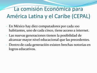 La comisión Económica para
América Latina y el Caribe (CEPAL)
- En México hay diez computadores por cada 100
  habitantes, uno de cada cinco, tiene acceso a internet.
- Las nuevas generaciones tienen la posibilidad de
  alcanzar mayor nivel educacional que las precedentes.
- Dentro de cada generación existen brechas notorias en
  logros educativos.
 