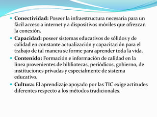  Conectividad: Poseer la infraestructura necesaria para un
  fácil acceso a internet y a dispositivos móviles que ofrezcan
  la conexión.
 Capacidad: poseer sistemas educativos de sólidos y de
  calidad en constante actualización y capacitación para el
  trabajo de tal manera se forme para aprender toda la vida.
 Contenido: Formación e información de calidad en la
  línea provenientes de bibliotecas, periódicos, gobierno, de
  instituciones privadas y especialmente de sistema
  educativo.
 Cultura: El aprendizaje apoyado por las TIC exige actitudes
  diferentes respecto a los métodos tradicionales.
 