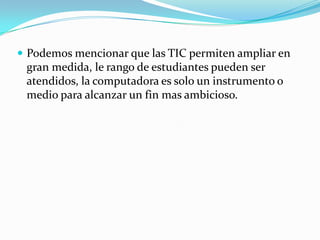  Podemos mencionar que las TIC permiten ampliar en
 gran medida, le rango de estudiantes pueden ser
 atendidos, la computadora es solo un instrumento o
 medio para alcanzar un fin mas ambicioso.
 