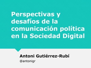 Perspectivas y
desafíos de la
comunicación política
en la Sociedad Digital
Antoni Gutiérrez-Rubí
@antonigr
 