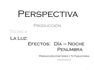 Perspectiva
Producción

Técnica

La Luz:
Efectos: Día – Noche
Penumbra
Producción Cine Video y Tv Publicitaria
Propuesta
1

 