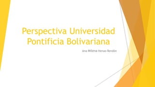 Perspectiva Universidad
Pontificia Bolivariana
Ana Milena Henao Rendón
 