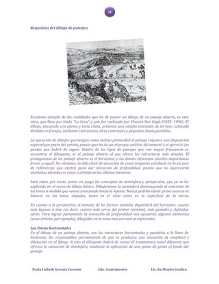 11



Requisitos del dibujo de paisajes




Excelente ejemplo de las cualidades que ha de poseer un dibujo de un paisaje abierto, es esta
obra, que lleva por título "La Crau" y que fue realizada por Vincent Van Gogh (1853 -1890). El
dibujo, ejecutado con pluma y tinta china, presenta una amplia extensión de terreno cultivado
dividida en franjas, mediante claroscuros, leves contrastes y pequeñas líneas paralelas.

La ejecución de dibujos que tengan como motivo primordial el paisaje requiere una disposición
especial por parte del artista, puesto que ha de ser el propio análisis del natural y el ejercicio las
pautas que habrá de seguir. Dentro de los tipos de paisajes que con mayor frecuencia se
encuentra el dibujante, es el paisaje abierto el que ofrece las estructuras más simples. El
protagonista de un paisaje abierto es el horizonte, y los demás elementos pierden importancia
frente a aquél. No obstante, la dificultad de ejecución de estas imágenes estribará en la escasez
de referencias que existen para dar sensación de profundidad, puesto que no aparecerán
montañas elevadas ni casas o árboles en los últimos términos.

Será clave, por tanto, poner en juego los conceptos de atmósfera y perspectiva, que ya se ha
explicado en el curso de dibujo básico. Dibujaremos la atmósfera disminuyendo el contraste de
los tonos a medida que vamos avanzando hacia la lejanía. Nunca podrán existir grises oscuros ni
blancos en los tonos alejados, tanto en el cielo como en la superficie de la tierra.

En cuanto a la perspectiva, el tamaño de las formas también dependerá del horizonte: cuanto
más lejanas a éste (es decir, cuanto más cerca del primer término), más grandes y definidas
serán. Para lograr plenamente la sensación de profundidad nos ayudarán algunos elementos
(unos árboles, por ejemplo), dibujados en la zona más cercana al espectador.

Las líneas horizontales
En el dibujo de un paisaje abierto, son las estructuras horizontales y paralelas a la línea de
horizonte, las responsables parcialmente de que se produzca una sensación de amplitud y
dilatación en el dibujo. A esto el dibujante habrá de sumar el tratamiento tonal diferente que
ofrezca la sensación de atmósfera, mediante la aplicación de una gama de grises al fondo del
paisaje.



 Perla Lizbeth Serrata Carreón             2do. Cuatrimestre                 Lic. En Diseño Grafico
 