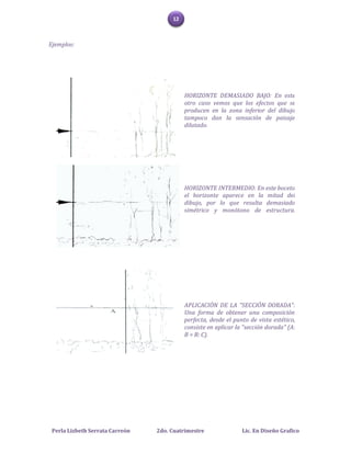 12



Ejemplos:




                                           HORIZONTE DEMASIADO BAJO: En este
                                           otro caso vemos que los efectos que se
                                           producen en la zona inferior del dibujo
                                           tampoco dan la sensación de paisaje
                                           dilatado.




                                           HORIZONTE INTERMEDIO: En este boceto
                                           el horizonte aparece en la mitad del
                                           dibujo, por lo que resulta demasiado
                                           simétrico y monótono de estructura.




                                           APLICACIÓN DE LA "SECCIÓN DORADA":
                                           Una forma de obtener una composición
                                           perfecta, desde el punto de vista estético,
                                           consiste en aplicar la "sección dorada" (A:
                                           B = B: C).




 Perla Lizbeth Serrata Carreón   2do. Cuatrimestre               Lic. En Diseño Grafico
 