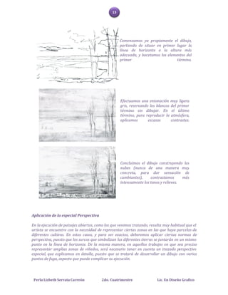 13




                                                   Comenzamos ya propiamente el dibujo,
                                                   partiendo de situar en primer lugar la
                                                   línea de horizonte a la altura más
                                                   adecuada, y bocetamos los elementos del
                                                   primer                         término.




                                                   Efectuamos una entonación muy ligera
                                                   gris, reservando los blancos del primer
                                                   término sin dibujar. En el último
                                                   término, para reproducir la atmósfera,
                                                   aplicamos       escasos      contrastes.




                                                   Concluimos el dibujo construyendo las
                                                   nubes (nunca de una manera muy
                                                   concreta, para dar sensación de
                                                   cambiantes),     contrastamos      más
                                                   intensamente los tonos y relieves.




Aplicación de la especial Perspectiva

En la ejecución de paisajes abiertos, como los que venimos tratando, resulta muy habitual que el
artista se encuentre con la necesidad de representar ciertas zonas en las que haya parcelas de
diferentes cultivos. En estos casos, y para ser exactos, deberemos aplicar ciertas normas de
perspectiva, puesto que los surcos que simbolizan las diferentes tierras se juntarán en un mismo
punto en la línea de horizonte. De la misma manera, en aquellos trabajos en que sea preciso
representar amplias zonas de viñedos, será necesario tener en cuenta un trazado perspectivo
especial, que explicamos en detalle, puesto que se tratará de desarrollar un dibujo con varios
puntos de fuga, aspecto que puede complicar su ejecución.




 Perla Lizbeth Serrata Carreón          2do. Cuatrimestre               Lic. En Diseño Grafico
 