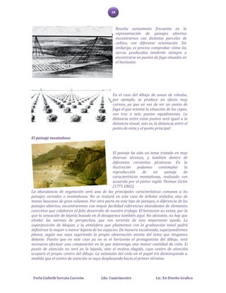 14



                                                     Resulta sumamente frecuente en la
                                                     representación de paisajes abiertos
                                                     encontrarnos con distintas parcelas de
                                                     cultivo, con diferente orientación. Sin
                                                     embargo, es preciso comprobar cómo los
                                                     surcos producidos tenderán siempre a
                                                     encontrarse en puntos de fuga situados en
                                                     el horizonte.




                                                En el caso del dibujo de zonas de viñedos,
                                                por ejemplo, se produce un efecto muy
                                                curioso, ya que en vez de ser un punto de
                                                fuga el que orienta la situación de las cepas,
                                                son tres o más puntos equidistantes. La
                                                distancia entre estos puntos será igual a la
                                                distancia visual; esto es, la distancia entre el
                                                punto de vista y el punto principal.

El paisaje montañoso


                                                El paisaje ha sido un tema tratado en muy
                                                diversas técnicas, y también dentro de
                                                diferentes corrientes pictóricas. En la
                                                ilustración    podemos      contemplar      la
                                                reproducción      de     un    paisaje     de
                                                características montañosas, realizado con
                                                acuarela por el pintor inglés Thomas Girtin
                                                (1775 1802).
La abundancia de vegetación será una de las principales características comunes a los
paisajes cerrados o montañosos. No se tratará en este caso de árboles aislados, sino de
masas boscosas de gran volumen. Por otra parte en este tipo de paisajes, a diferencia de los
paisajes abiertos, encontraremos con mayor facilidad referencias abundantes de elementos
concretos que colaboren al feliz desarrollo de nuestro trabajo. El horizonte no existe, por lo
que la sensación de lejanía basada en él desaparece también aquí. No obstante, no hay que
olvidar las normas de perspectiva, que nos servirán de una importante ayuda. La
superposición de bloques y la atmósfera que plasmemos con la graduación tonal podrá
definirnos la mayor o menor lejanía de los espacios. De manera escalonada, superpondremos
planos, según nos vaya sugiriendo la propia observación atenta del tema que tengamos
delante. Puesto que en este caso ya no es el horizonte el protagonista del dibujo, será
necesario efectuar una composición en la que intervenga una menor cantidad de cielo. El
punto de atención no será ya la lejanía, sino el motivo elegido, cuyo centro de atención
ocupará el propio centro del dibujo. La extensión del cielo en el papel irá disminuyendo a
medida que el centro de atención se vaya desplazando hacia el primer término.



 Perla Lizbeth Serrata Carreón           2do. Cuatrimestre                  Lic. En Diseño Grafico
 