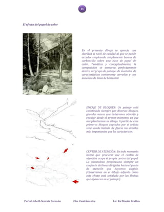 15




El efecto del papel de color




                                       En el presente dibujo se aprecia con
                                       claridad el nivel de calidad al que se puede
                                       acceder empleando simplemente barras de
                                       carboncillo sobre una base de papel de
                                       color. Temática y conceptualmente, la
                                       composición se enmarca perfectamente
                                       dentro del grupo de paisajes de montaña, de
                                       características sumamente cerradas y con
                                       ausencia de línea de horizonte




                                           ENCAJE DE BLOQUES: Un paisaje está
                                           constituido siempre por diversos bloques,
                                           grandes masas que deberemos advertir y
                                           encajar desde el primer momento en que
                                           nos planteemos su dibujo. A partir de esos
                                           primeros bloques captados por el artista
                                           será donde habrán de fijarse los detalles
                                           más importantes que los caractericen.




                                           CENTRO DE ATENCIÓN: En todo momento
                                           habrá que procurar que el centro de
                                           atención ocupe el propio centro del papel.
                                           La naturaleza proporciona siempre un
                                           conjunto de líneas dirigidas hacia el punto
                                           de atención que hayamos elegido.
                                           (Observemos en el dibujo adjunto cómo
                                           este efecto está señalado por las flechas
                                           que aparecen en el paisaje.)




 Perla Lizbeth Serrata Carreón   2do. Cuatrimestre               Lic. En Diseño Grafico
 