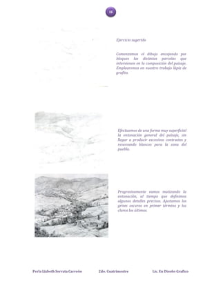 16




                                          Ejercicio sugerido


                                          Comenzamos el dibujo encajando por
                                          bloques las distintas parcelas que
                                          intervienen en la composición del paisaje.
                                          Emplearemos en nuestro trabajo lápiz de
                                          grafito.




                                          Efectuamos de una forma muy superficial
                                          la entonación general del paisaje, sin
                                          llegar a producir excesivos contrastes y
                                          reservando blancos para la zona del
                                          pueblo.




                                          Progresivamente vamos matizando la
                                          entonación, al tiempo que definimos
                                          algunos detalles precisos. Ajustamos los
                                          grises oscuros en primer término y los
                                          claros los últimos.




Perla Lizbeth Serrata Carreón   2do. Cuatrimestre              Lic. En Diseño Grafico
 