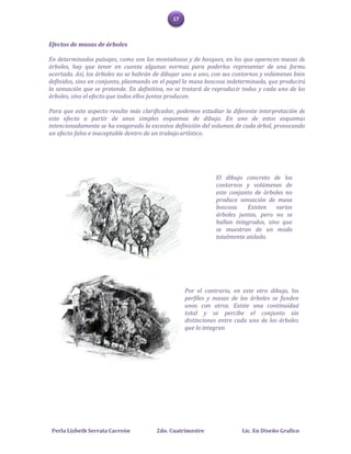 17



Efectos de masas de árboles

En determinados paisajes, como son los montañosos y de bosques, en los que aparecen masas de
árboles, hay que tener en cuenta algunas normas para poderlos representar de una forma
acertada. Así, los árboles no se habrán de dibujar uno a uno, con sus contornos y volúmenes bien
definidos, sino en conjunto, plasmando en el papel la masa boscosa indeterminada, que producirá
la sensación que se pretende. En definitiva, no se tratará de reproducir todos y cada uno de los
árboles, sino el efecto que todos ellos juntos producen.

Para que este aspecto resulte más clarificador, podemos estudiar la diferente interpretación de
este efecto a partir de unos simples esquemas de dibujo. En uno de estos esquemas
intencionadamente se ha exagerado la excesiva definición del volumen de cada árbol, provocando
un efecto falso e inaceptable dentro de un trabajo artístico.




                                                              El dibujo concreto de los
                                                              contornos y volúmenes de
                                                              este conjunto de árboles no
                                                              produce sensación de masa
                                                              boscosa.   Existen    varios
                                                              árboles juntos, pero no se
                                                              hallan integrados, sino que
                                                              se muestran de un modo
                                                              totalmente aislado.




                                                   Por el contrario, en este otro dibujo, los
                                                   perfiles y masas de los árboles se funden
                                                   unos con otros. Existe una continuidad
                                                   total y se percibe el conjunto sin
                                                   distinciones entre cada uno de los árboles
                                                   que lo integran




 Perla Lizbeth Serrata Carreón          2do. Cuatrimestre               Lic. En Diseño Grafico
 