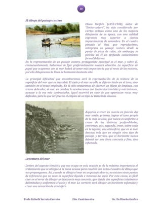 18



 El dibujo del paisaje costero
                                                   Eliseo Meifrén (1859-1940), autor de
                                                   "Embarcadero", ha sido considerado por
                                                   ciertos críticos como uno de los mejores
                                                   dibujantes de su época, con una calidad
                                                   expresiva muy superior a ciertos
                                                   impresionistas de renombre. En el cuadro
                                                   pintado al óleo, que reproducimos,
                                                   interpreta un paisaje costero desde el
                                                   punto de vista de color, sin embargo, se
                                                   percibe en él un profundo conocimiento
                                                   formal del tema.
 En la representación de un paisaje costero, protagonista principal es el mar, y sobre él,
 consecuentemente, habremos de fijar preferentemente nuestra atención. La superficie de
 papel que ocupemos con el mar habrá de tener más importancia que el resto de los motivos,
 por ello dibujaremos la línea de horizonte bastante alta

 La principal dificultad que encontraremos será la representación de la textura de la
 superficie del mar que es inestable. El cielo y el mar no sólo se diferenciarán en el tono, sino
 también en el trazo empleado. En el cielo trataremos de obtener un efecto de limpieza, con
 trazos delicados; el mar, en cambio, lo resolveremos con trazos horizontales y más intensos,
 aunque a la vez más contrastados. Igual ocurrirá en caso de que aparezcan rocas muy
 definidas, para lo que ser preciso el empleo de un tipo de trazo más sinuoso.




                                                    Aspectos a tener en cuenta en función del
                                                    mar serán: primero, lograr el tono propio
                                                    de la mas acuosa, que nunca es uniforme a
                                                    causa de las distintas profundidades,
                                                    corrientes, etc.; segundo, crear, sobre todo
                                                    en la lejanía, una atmósfera, que en el mar
                                                    destaca más que en ningún otro tipo de
                                                    paisaje, y tercero, que el horizonte nunca
                                                    deberá ser una línea concreta y fina, sino
                                                    esfumada.




 La textura del mar

 Dentro del aspecto temático que nos ocupa en esta ocasión es de la máxima importancia el
 tratamiento que se otorgue a la masa acuosa para resolver con éxito el cuadro de dibujo que
 nos propongamos. Así, cuando se dibuja el mar en un paisaje abierto, no existen otros puntos
 de referencia que no sean la superficie líquida e inmensa del cielo. Por esta causa, es fácil
 caer en el error de dibujar un horizonte muy concreto, que divida dos superficies totalmente
 delimitadas y uniformes: el cielo y el mar. Lo correcto será dibujar un horizonte esfumado y
 crear una sensación de atmósfera.



Perla Lizbeth Serrata Carreón            2do. Cuatrimestre                Lic. En Diseño Grafico
 