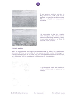 19




                                                 En este esquema podemos apreciar un
                                                 dibujo mal resuelto, puesto que la línea de
                                                 horizonte es muy concreta, y las texturas
                                                 del mar y el cielo son excesivamente
                                                 uniformes.




                                                 Este otro dibujo sí está bien resuelto:
                                                 existe atmósfera y las texturas de las
                                                 superficies quedan bien definidas -con sus
                                                 características peculiares-. La línea de
                                                 horizonte queda esfumada.




 Ejercicio sugerido

 Sobre un sencillo paisaje costero intentaremos ahora poner en práctica los conocimientos
 aprendidos. El tema se compondrá de una extensa superficie marina, limitada por el
 conjunto de edificaciones de un pueblo, y en cuyo primer término aparecerá una roca que
 será elemento de referencia que equilibrará la composición con el barquito.




                                                 1. Encajamos con líneas muy suaves los
                                                 motivos principales que van a aparecer en
                                                 el dibujo.




Perla Lizbeth Serrata Carreón         2do. Cuatrimestre                Lic. En Diseño Grafico
 