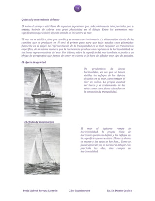 21



Quietud y movimiento del mar

El natural siempre está lleno de aspectos expresivos que, adecuadamente interpretados por el
artista, habrán de cobrar una gran plasticidad en el dibujo. Entre los elementos más
significativos que existen en este sentido se encuentra el mar.

El mar no es estático, sino que cambia y se mueve constantemente. La observación atenta de los
cambios que se producen en él será el primer paso para que tales estados sean plasmados
fielmente en el papel. La representación de la tranquilidad en el mar requiere un tratamiento
específico, de la misma manera que la turbulencia produce una ruptura en la horizontalidad de
las líneas representativas del mar. Por último, sobre la superficie del mar también se produce un
efecto de perspectiva que hemos de tener en cuenta a la hora de dibujar este tipo de paisajes.

El efecto de quietud

                                                      Un      predominio      de    líneas
                                                      horizontales, en las que se hacen
                                                      visibles los reflejos de los objetos
                                                      situados en el mar, caracterizan el
                                                      mar en calma. La propia quietud
                                                      del barco y el tratamiento de las
                                                      velas como tono plano abundan en
                                                      la sensación de tranquilidad.




  El efecto de movimiento

                                                    El    mar      al  agitarse      rompe     la
                                                    horizontalidad, la propia línea de
                                                    horizonte queda sin definir y los reflejos en
                                                    la superficie apenas existen. El barco ahora
                                                    se mueve y las velas se hinchan... Como se
                                                    puede apreciar, no es necesario dibujar con
                                                    precisión las olas, sino romper su
                                                    horizontalidad.




 Perla Lizbeth Serrata Carreón           2do. Cuatrimestre                 Lic. En Diseño Grafico
 