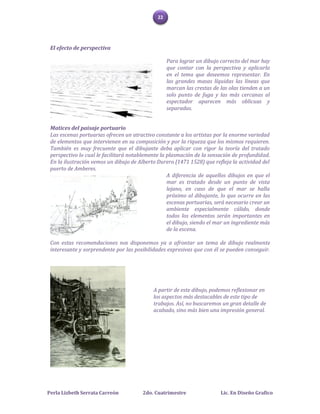 22




 El efecto de perspectiva

                                                   Para lograr un dibujo correcto del mar hay
                                                   que contar con la perspectiva y aplicarla
                                                   en el tema que deseemos representar. En
                                                   las grandes masas líquidas las líneas que
                                                   marcan las crestas de las olas tienden a un
                                                   solo punto de fuga y las más cercanas al
                                                   espectador aparecen más oblicuas y
                                                   separadas.


 Matices del paisaje portuario
 Las escenas portuarias ofrecen un atractivo constante a los artistas por la enorme variedad
 de elementos que intervienen en su composición y por la riqueza que los mismos requieren.
 También es muy frecuente que el dibujante deba aplicar con rigor la teoría del tratado
 perspectivo lo cual le facilitará notablemente la plasmación de la sensación de profundidad.
 En la ilustración vemos un dibujo de Alberto Durero (1471 1528) que refleja la actividad del
 puerto de Amberes.
                                                   A diferencia de aquellos dibujos en que el
                                                   mar es tratado desde un punto de vista
                                                   lejano, en caso de que el mar se halla
                                                   próximo al dibujante, lo que ocurre en las
                                                   escenas portuarias, será necesario crear un
                                                   ambiente especialmente cálido, donde
                                                   todos los elementos serán importantes en
                                                   el dibujo, siendo el mar un ingrediente más
                                                   de la escena.

 Con estas recomendaciones nos disponemos ya a afrontar un tema de dibujo realmente
 interesante y sorprendente por las posibilidades expresivas que con él se pueden conseguir.




                                            A partir de este dibujo, podemos reflexionar en
                                            los aspectos más destacables de este tipo de
                                            trabajos. Así, no buscaremos un gran detalle de
                                            acabado, sino más bien una impresión general.




Perla Lizbeth Serrata Carreón           2do. Cuatrimestre                Lic. En Diseño Grafico
 