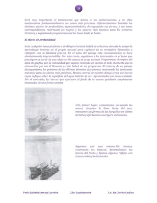 23



 Será muy importante el tratamiento que demos a las embarcaciones, y en ellas
 matizaremos fundamentalmente las zonas más próximas. Diferenciaremos también los
 distintos planos de profundidad, superponiéndolos, distinguiendo sus formas y sus tonos
 correspondientes, reservando los negros y los oscuros más intensos para los primeros
 términos y degradando progresivamente los tonos hasta el fondo.

 El efecto de profundidad

 Ante cualquier tema pictórico o de dibujo el artista habrá de colocarse durante la etapa de
 aprendizaje inmerso en el propio natural para captarlo en su verdadera dimensión y
 reflejarlo con la fidelidad precisa. En el tema del paisaje esta recomendación se hace
 absolutamente imprescindible. Por esta razón, sugerimos a los interesados en el tema que
 practiquen a partir de una observación atenta de estas escenas. Proponemos el empleo del
 lápiz de grafito, por la comodidad que supone, teniendo en cuenta en todo momento que la
 entonación que con él llevemos a cabo habrá de ser progresiva. Al tratarse de un paisaje
 distinguiremos los primeros de los últimos términos claramente, reservando los contrastes
 máximos para los planos más próximos. Motivo central de nuestro dibujo serán dos barcas
 cuyos reflejos sobre la superficie del agua habrán de ser representados con sumo cuidado.
 Por el contrario, las barcas que aparecen al fondo de la escena quedarán simplemente
 insinuadas de una forma somera.




                                           1.En primer lugar, comenzamos encajando las
                                           masas, situamos la línea límite del mar,
                                           marcamos las formas de las barquillas en último
                                           término y efectuamos una ligera entonación.




                                           Seguimos con una entonación intensa,
                                           reservando los blancos; desarrollamos las
                                           barcas del fondo y fijamos algunos reflejos con
                                           trazos cortos y horizontales.




Perla Lizbeth Serrata Carreón          2do. Cuatrimestre               Lic. En Diseño Grafico
 